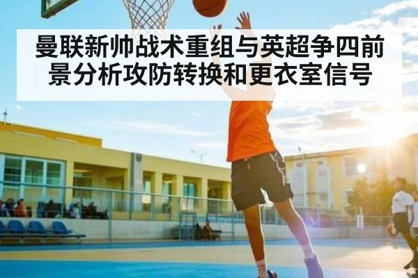 曼联新帅战术重组与英超争四前景分析攻防转换和更衣室信号