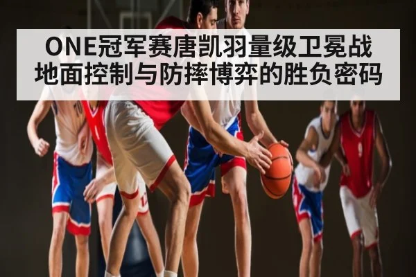 ONE冠军赛唐凯羽量级卫冕战 地面控制与防摔博弈的胜负密码