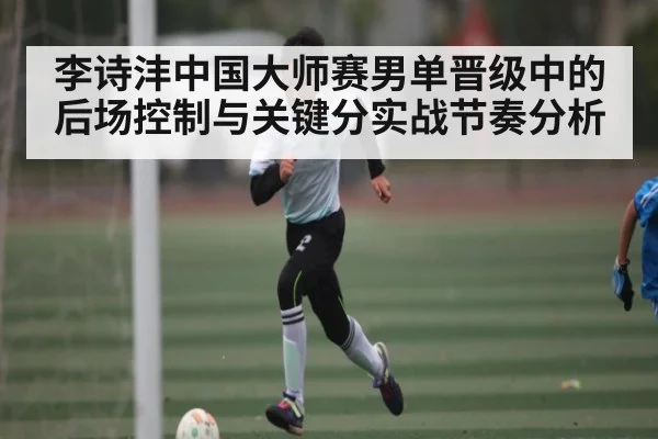 李诗沣中国大师赛男单晋级中的后场控制与关键分实战节奏分析